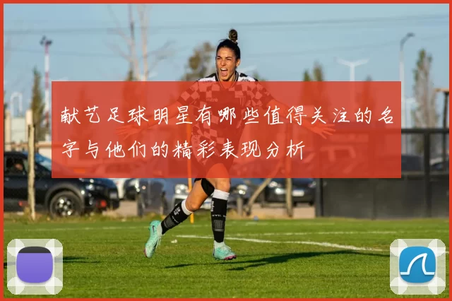 献艺足球明星有哪些值得关注的名字与他们的精彩表现分析