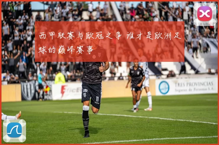 西甲联赛与欧冠之争 谁才是欧洲足球的巅峰赛事