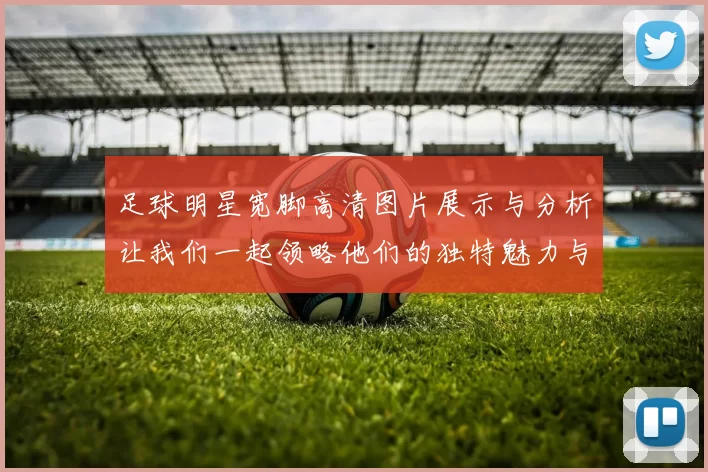 足球明星宽脚高清图片展示与分析让我们一起领略他们的独特魅力与风采