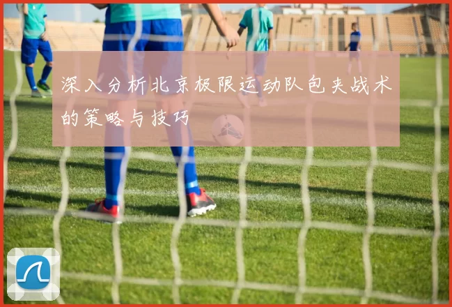 深入分析北京极限运动队包夹战术的策略与技巧