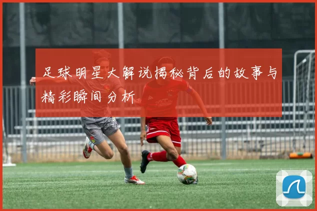 足球明星大解说揭秘背后的故事与精彩瞬间分析