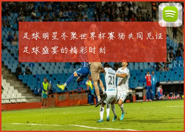 足球明星齐聚世界杯赛场共同见证足球盛宴的精彩时刻