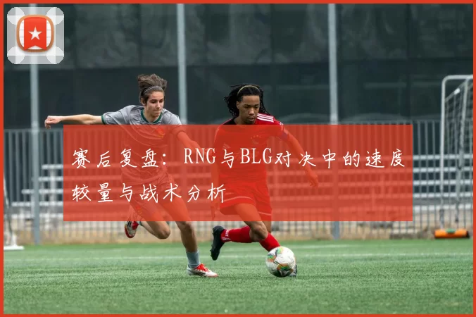 赛后复盘：RNG与BLG对决中的速度较量与战术分析