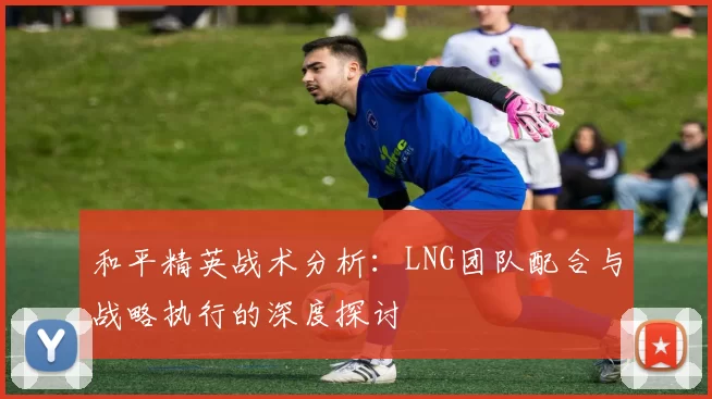 和平精英战术分析：LNG团队配合与战略执行的深度探讨