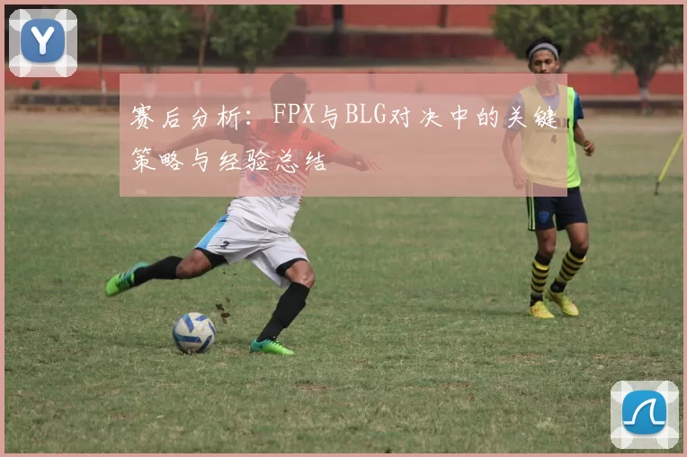 赛后分析：FPX与BLG对决中的关键策略与经验总结