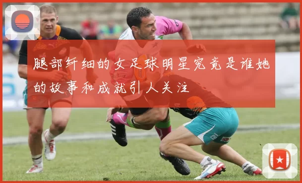 腿部纤细的女足球明星究竟是谁她的故事和成就引人关注