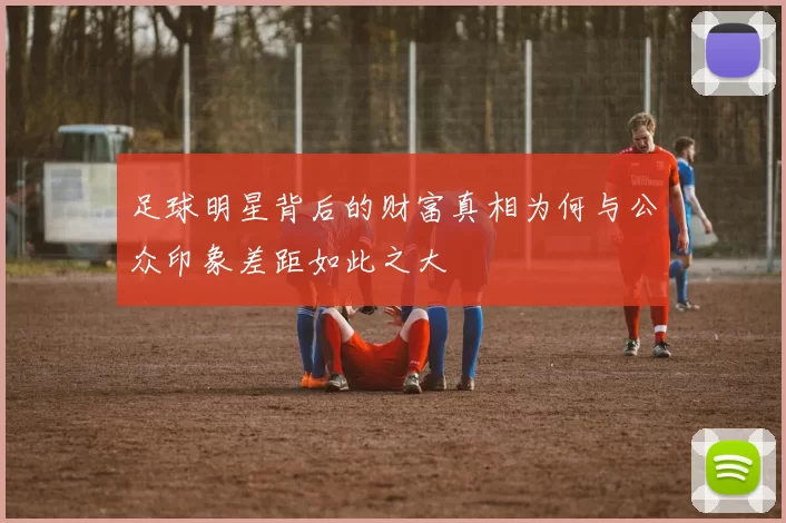 足球明星背后的财富真相为何与公众印象差距如此之大