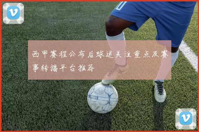 西甲赛程公布后球迷关注重点及赛事转播平台推荐