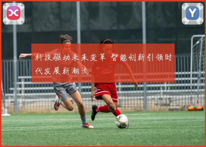 科技驱动未来变革 智能创新引领时代发展新潮流