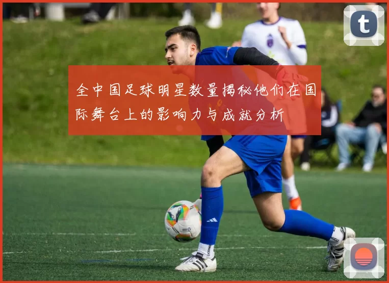 全中国足球明星数量揭秘他们在国际舞台上的影响力与成就分析