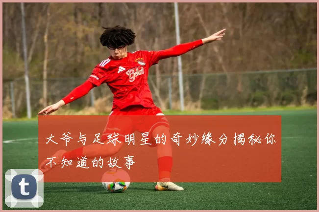 大爷与足球明星的奇妙缘分揭秘你不知道的故事