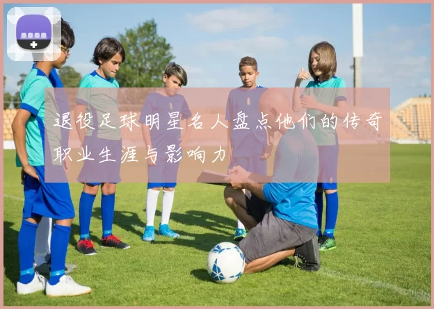 退役足球明星名人盘点他们的传奇职业生涯与影响力
