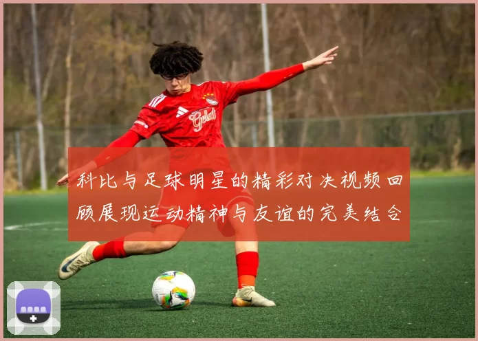 科比与足球明星的精彩对决视频回顾展现运动精神与友谊的完美结合