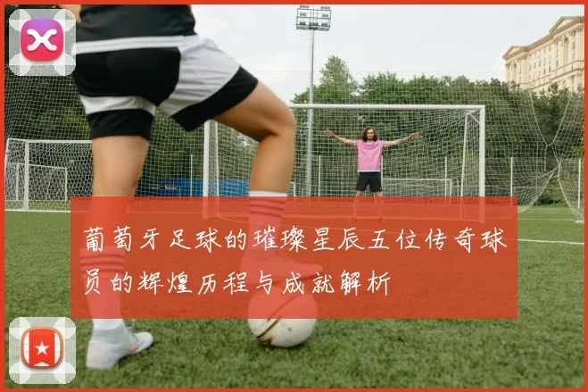 葡萄牙足球的璀璨星辰五位传奇球员的辉煌历程与成就解析