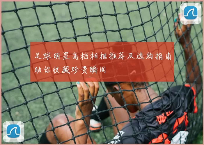 足球明星高档相框推荐及选购指南助你收藏珍贵瞬间