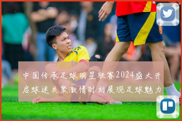 中国传承足球明星联赛2024盛大开启球迷共聚激情时刻展现足球魅力