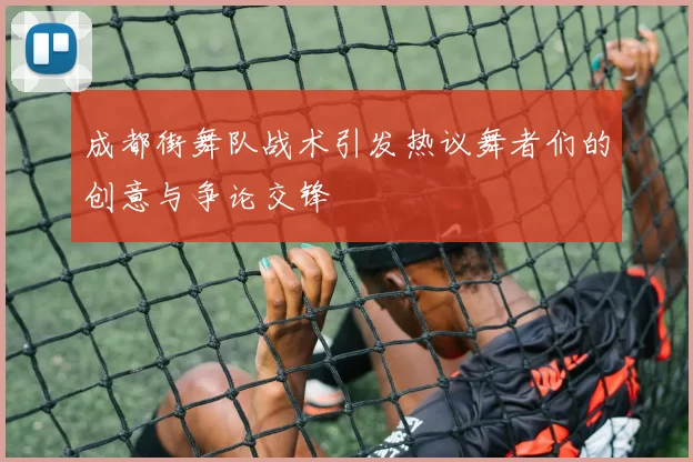 成都街舞队战术引发热议舞者们的创意与争论交锋