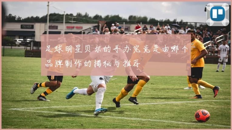 足球明星贝尔的手办究竟是由哪个品牌制作的揭秘与推荐