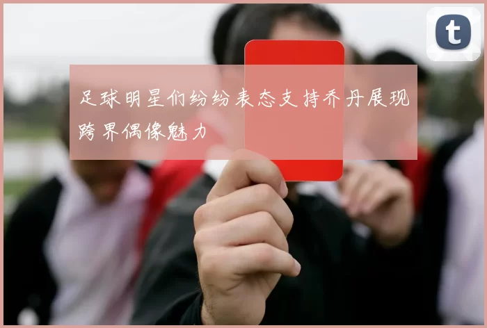 足球明星们纷纷表态支持乔丹展现跨界偶像魅力