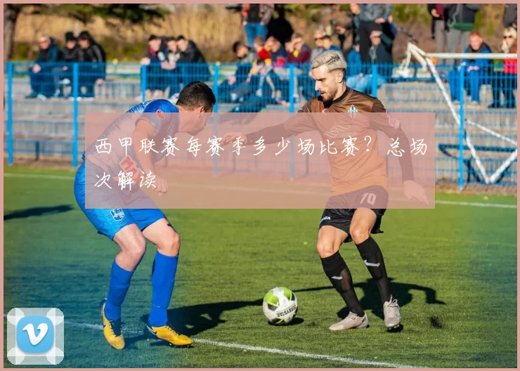 西甲联赛每赛季多少场比赛？总场次解读
