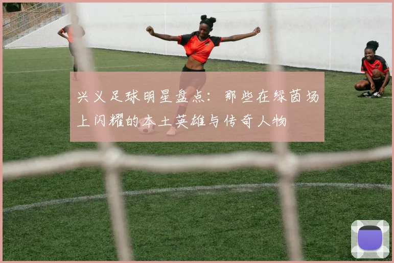 兴义足球明星盘点：那些在绿茵场上闪耀的本土英雄与传奇人物