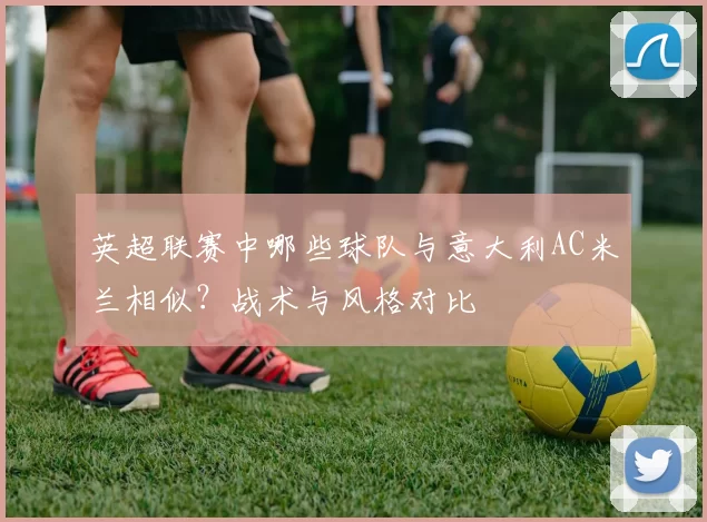 英超联赛中哪些球队与意大利AC米兰相似？战术与风格对比