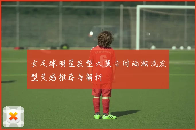女足球明星发型大集合时尚潮流发型灵感推荐与解析