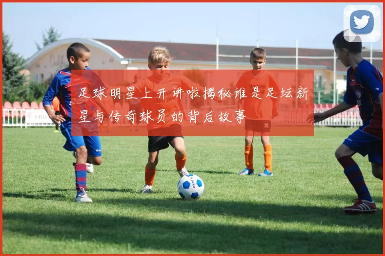 足球明星上开讲啦揭秘谁是足坛新星与传奇球员的背后故事