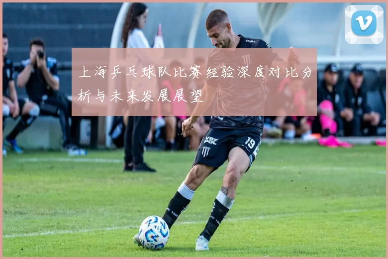 上海乒乓球队比赛经验深度对比分析与未来发展展望