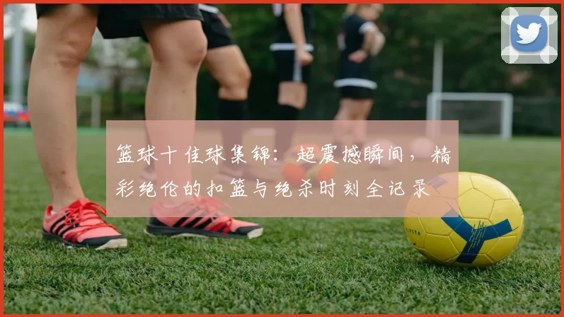 篮球十佳球集锦：超震撼瞬间，精彩绝伦的扣篮与绝杀时刻全记录