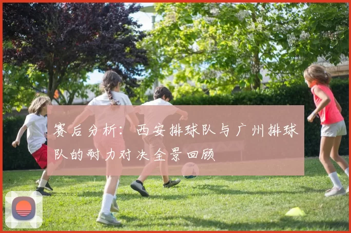赛后分析：西安排球队与广州排球队的耐力对决全景回顾