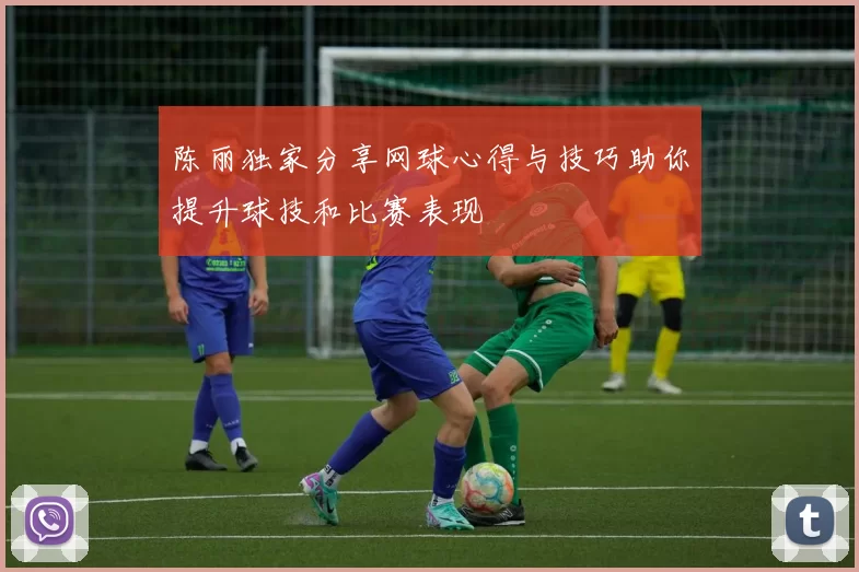 陈丽独家分享网球心得与技巧助你提升球技和比赛表现