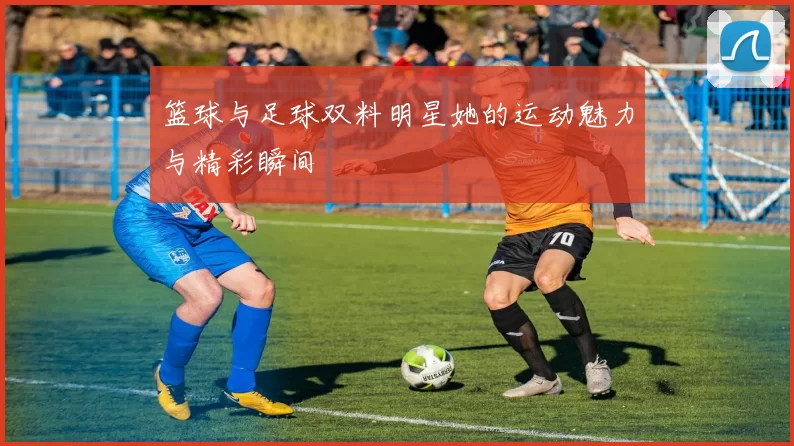 篮球与足球双料明星她的运动魅力与精彩瞬间